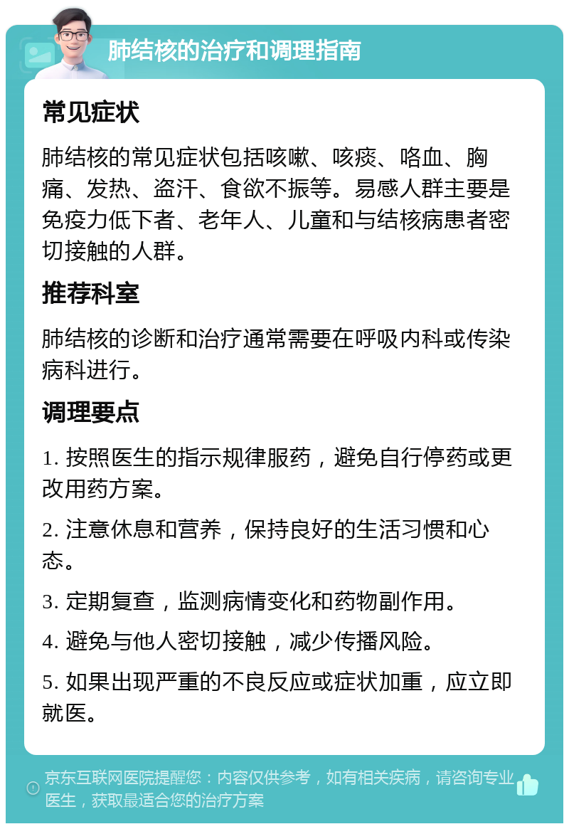 肺结核的治疗和调理指南 常见症状 肺结核的常见症状包括咳嗽、咳痰、咯血、胸痛、发热、盗汗、食欲不振等。易感人群主要是免疫力低下者、老年人、儿童和与结核病患者密切接触的人群。 推荐科室 肺结核的诊断和治疗通常需要在呼吸内科或传染病科进行。 调理要点 1. 按照医生的指示规律服药，避免自行停药或更改用药方案。 2. 注意休息和营养，保持良好的生活习惯和心态。 3. 定期复查，监测病情变化和药物副作用。 4. 避免与他人密切接触，减少传播风险。 5. 如果出现严重的不良反应或症状加重，应立即就医。