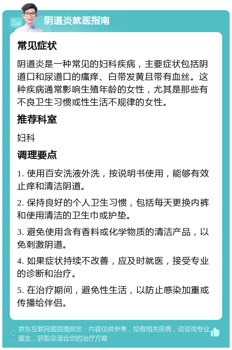 阴道炎就医指南 常见症状 阴道炎是一种常见的妇科疾病，主要症状包括阴道口和尿道口的瘙痒、白带发黄且带有血丝。这种疾病通常影响生殖年龄的女性，尤其是那些有不良卫生习惯或性生活不规律的女性。 推荐科室 妇科 调理要点 1. 使用百安洗液外洗，按说明书使用，能够有效止痒和清洁阴道。 2. 保持良好的个人卫生习惯，包括每天更换内裤和使用清洁的卫生巾或护垫。 3. 避免使用含有香料或化学物质的清洁产品，以免刺激阴道。 4. 如果症状持续不改善，应及时就医，接受专业的诊断和治疗。 5. 在治疗期间，避免性生活，以防止感染加重或传播给伴侣。