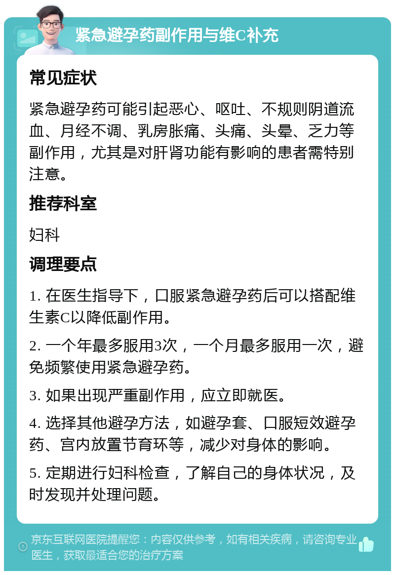 紧急避孕药副作用与维C补充 常见症状 紧急避孕药可能引起恶心、呕吐、不规则阴道流血、月经不调、乳房胀痛、头痛、头晕、乏力等副作用，尤其是对肝肾功能有影响的患者需特别注意。 推荐科室 妇科 调理要点 1. 在医生指导下，口服紧急避孕药后可以搭配维生素C以降低副作用。 2. 一个年最多服用3次，一个月最多服用一次，避免频繁使用紧急避孕药。 3. 如果出现严重副作用，应立即就医。 4. 选择其他避孕方法，如避孕套、口服短效避孕药、宫内放置节育环等，减少对身体的影响。 5. 定期进行妇科检查，了解自己的身体状况，及时发现并处理问题。