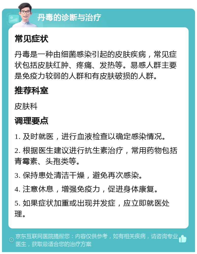 丹毒的诊断与治疗 常见症状 丹毒是一种由细菌感染引起的皮肤疾病，常见症状包括皮肤红肿、疼痛、发热等。易感人群主要是免疫力较弱的人群和有皮肤破损的人群。 推荐科室 皮肤科 调理要点 1. 及时就医，进行血液检查以确定感染情况。 2. 根据医生建议进行抗生素治疗，常用药物包括青霉素、头孢类等。 3. 保持患处清洁干燥，避免再次感染。 4. 注意休息，增强免疫力，促进身体康复。 5. 如果症状加重或出现并发症，应立即就医处理。