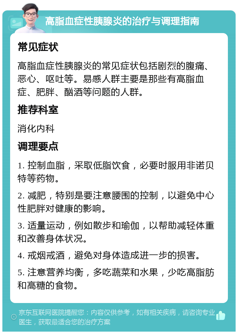 高脂血症性胰腺炎的治疗与调理指南 常见症状 高脂血症性胰腺炎的常见症状包括剧烈的腹痛、恶心、呕吐等。易感人群主要是那些有高脂血症、肥胖、酗酒等问题的人群。 推荐科室 消化内科 调理要点 1. 控制血脂，采取低脂饮食，必要时服用非诺贝特等药物。 2. 减肥，特别是要注意腰围的控制，以避免中心性肥胖对健康的影响。 3. 适量运动，例如散步和瑜伽，以帮助减轻体重和改善身体状况。 4. 戒烟戒酒，避免对身体造成进一步的损害。 5. 注意营养均衡，多吃蔬菜和水果，少吃高脂肪和高糖的食物。