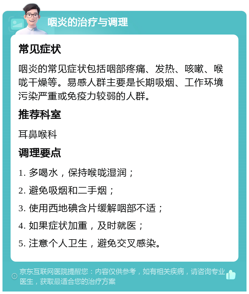 咽炎的治疗与调理 常见症状 咽炎的常见症状包括咽部疼痛、发热、咳嗽、喉咙干燥等。易感人群主要是长期吸烟、工作环境污染严重或免疫力较弱的人群。 推荐科室 耳鼻喉科 调理要点 1. 多喝水，保持喉咙湿润； 2. 避免吸烟和二手烟； 3. 使用西地碘含片缓解咽部不适； 4. 如果症状加重，及时就医； 5. 注意个人卫生，避免交叉感染。