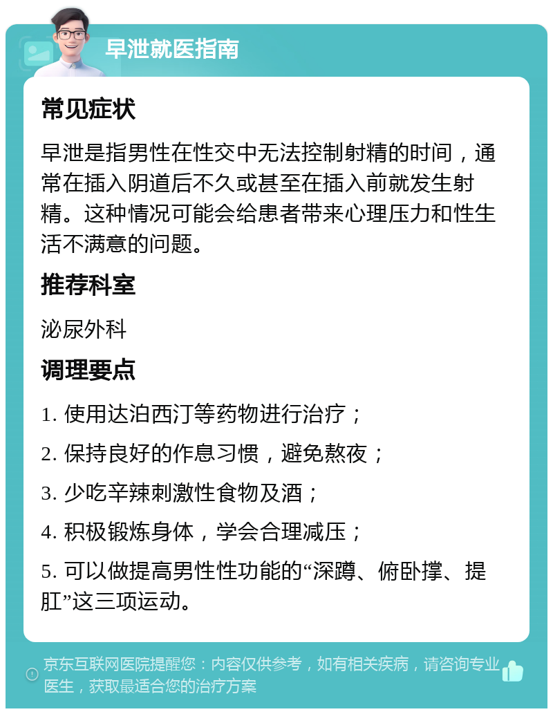 早泄就医指南 常见症状 早泄是指男性在性交中无法控制射精的时间，通常在插入阴道后不久或甚至在插入前就发生射精。这种情况可能会给患者带来心理压力和性生活不满意的问题。 推荐科室 泌尿外科 调理要点 1. 使用达泊西汀等药物进行治疗； 2. 保持良好的作息习惯，避免熬夜； 3. 少吃辛辣刺激性食物及酒； 4. 积极锻炼身体，学会合理减压； 5. 可以做提高男性性功能的“深蹲、俯卧撑、提肛”这三项运动。