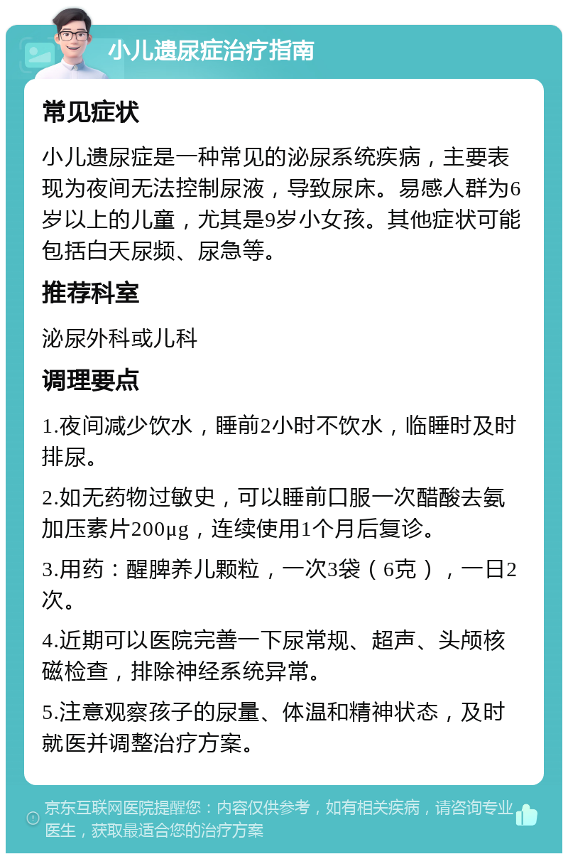 小儿遗尿症治疗指南 常见症状 小儿遗尿症是一种常见的泌尿系统疾病，主要表现为夜间无法控制尿液，导致尿床。易感人群为6岁以上的儿童，尤其是9岁小女孩。其他症状可能包括白天尿频、尿急等。 推荐科室 泌尿外科或儿科 调理要点 1.夜间减少饮水，睡前2小时不饮水，临睡时及时排尿。 2.如无药物过敏史，可以睡前口服一次醋酸去氨加压素片200μg，连续使用1个月后复诊。 3.用药：醒脾养儿颗粒，一次3袋（6克），一日2次。 4.近期可以医院完善一下尿常规、超声、头颅核磁检查，排除神经系统异常。 5.注意观察孩子的尿量、体温和精神状态，及时就医并调整治疗方案。