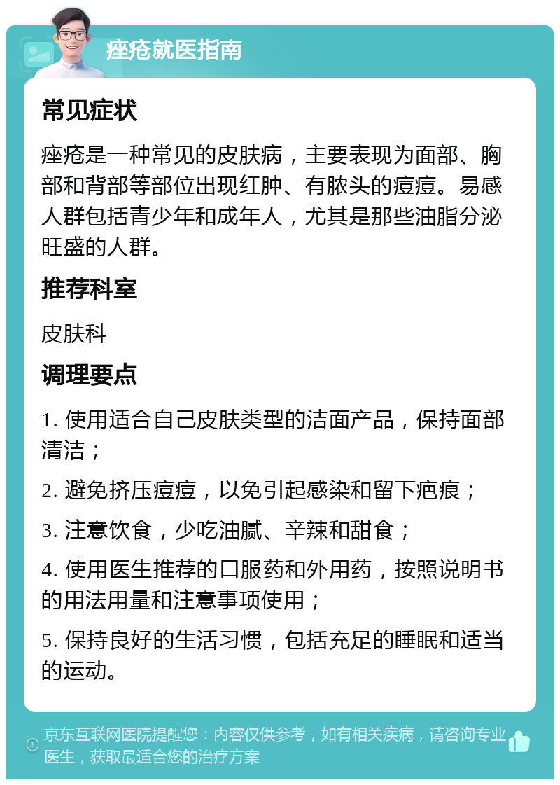 痤疮就医指南 常见症状 痤疮是一种常见的皮肤病，主要表现为面部、胸部和背部等部位出现红肿、有脓头的痘痘。易感人群包括青少年和成年人，尤其是那些油脂分泌旺盛的人群。 推荐科室 皮肤科 调理要点 1. 使用适合自己皮肤类型的洁面产品，保持面部清洁； 2. 避免挤压痘痘，以免引起感染和留下疤痕； 3. 注意饮食，少吃油腻、辛辣和甜食； 4. 使用医生推荐的口服药和外用药，按照说明书的用法用量和注意事项使用； 5. 保持良好的生活习惯，包括充足的睡眠和适当的运动。