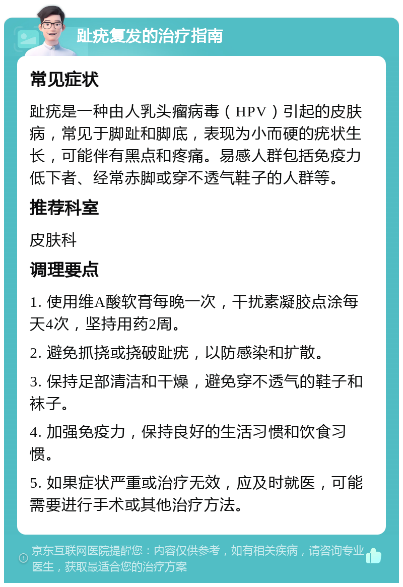 趾疣复发的治疗指南 常见症状 趾疣是一种由人乳头瘤病毒（HPV）引起的皮肤病，常见于脚趾和脚底，表现为小而硬的疣状生长，可能伴有黑点和疼痛。易感人群包括免疫力低下者、经常赤脚或穿不透气鞋子的人群等。 推荐科室 皮肤科 调理要点 1. 使用维A酸软膏每晚一次，干扰素凝胶点涂每天4次，坚持用药2周。 2. 避免抓挠或挠破趾疣，以防感染和扩散。 3. 保持足部清洁和干燥，避免穿不透气的鞋子和袜子。 4. 加强免疫力，保持良好的生活习惯和饮食习惯。 5. 如果症状严重或治疗无效，应及时就医，可能需要进行手术或其他治疗方法。