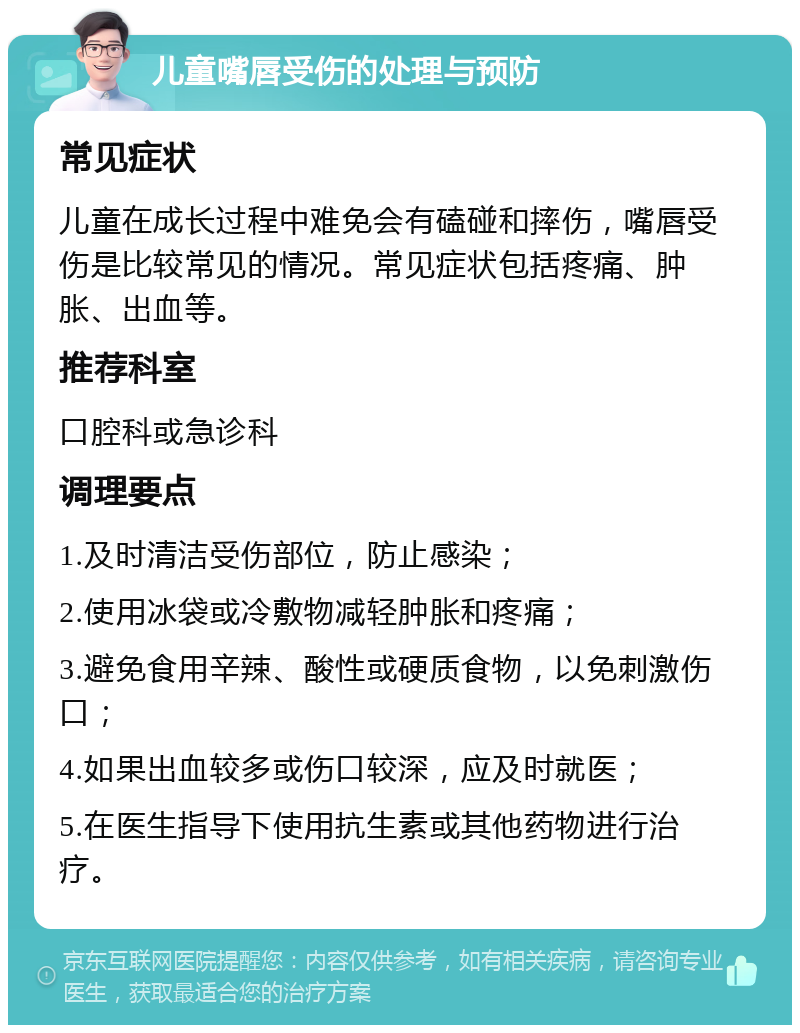 儿童嘴唇受伤的处理与预防 常见症状 儿童在成长过程中难免会有磕碰和摔伤，嘴唇受伤是比较常见的情况。常见症状包括疼痛、肿胀、出血等。 推荐科室 口腔科或急诊科 调理要点 1.及时清洁受伤部位，防止感染； 2.使用冰袋或冷敷物减轻肿胀和疼痛； 3.避免食用辛辣、酸性或硬质食物，以免刺激伤口； 4.如果出血较多或伤口较深，应及时就医； 5.在医生指导下使用抗生素或其他药物进行治疗。