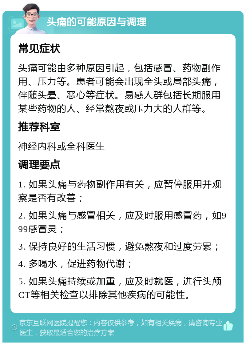 头痛的可能原因与调理 常见症状 头痛可能由多种原因引起，包括感冒、药物副作用、压力等。患者可能会出现全头或局部头痛，伴随头晕、恶心等症状。易感人群包括长期服用某些药物的人、经常熬夜或压力大的人群等。 推荐科室 神经内科或全科医生 调理要点 1. 如果头痛与药物副作用有关，应暂停服用并观察是否有改善； 2. 如果头痛与感冒相关，应及时服用感冒药，如999感冒灵； 3. 保持良好的生活习惯，避免熬夜和过度劳累； 4. 多喝水，促进药物代谢； 5. 如果头痛持续或加重，应及时就医，进行头颅CT等相关检查以排除其他疾病的可能性。