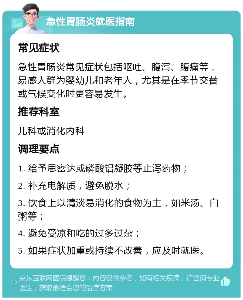 急性胃肠炎就医指南 常见症状 急性胃肠炎常见症状包括呕吐、腹泻、腹痛等，易感人群为婴幼儿和老年人，尤其是在季节交替或气候变化时更容易发生。 推荐科室 儿科或消化内科 调理要点 1. 给予思密达或磷酸铝凝胶等止泻药物； 2. 补充电解质，避免脱水； 3. 饮食上以清淡易消化的食物为主，如米汤、白粥等； 4. 避免受凉和吃的过多过杂； 5. 如果症状加重或持续不改善，应及时就医。