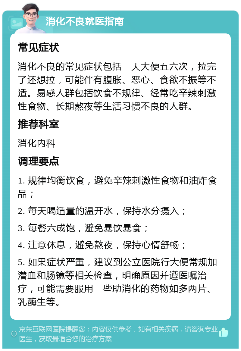 消化不良就医指南 常见症状 消化不良的常见症状包括一天大便五六次，拉完了还想拉，可能伴有腹胀、恶心、食欲不振等不适。易感人群包括饮食不规律、经常吃辛辣刺激性食物、长期熬夜等生活习惯不良的人群。 推荐科室 消化内科 调理要点 1. 规律均衡饮食，避免辛辣刺激性食物和油炸食品； 2. 每天喝适量的温开水，保持水分摄入； 3. 每餐六成饱，避免暴饮暴食； 4. 注意休息，避免熬夜，保持心情舒畅； 5. 如果症状严重，建议到公立医院行大便常规加潜血和肠镜等相关检查，明确原因并遵医嘱治疗，可能需要服用一些助消化的药物如多两片、乳酶生等。