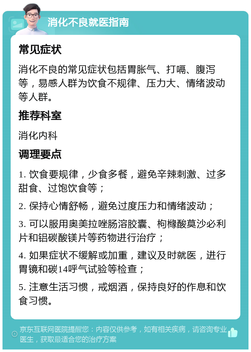 消化不良就医指南 常见症状 消化不良的常见症状包括胃胀气、打嗝、腹泻等，易感人群为饮食不规律、压力大、情绪波动等人群。 推荐科室 消化内科 调理要点 1. 饮食要规律，少食多餐，避免辛辣刺激、过多甜食、过饱饮食等； 2. 保持心情舒畅，避免过度压力和情绪波动； 3. 可以服用奥美拉唑肠溶胶囊、枸橼酸莫沙必利片和铝碳酸镁片等药物进行治疗； 4. 如果症状不缓解或加重，建议及时就医，进行胃镜和碳14呼气试验等检查； 5. 注意生活习惯，戒烟酒，保持良好的作息和饮食习惯。