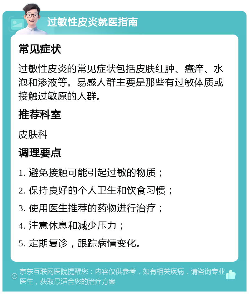 过敏性皮炎就医指南 常见症状 过敏性皮炎的常见症状包括皮肤红肿、瘙痒、水泡和渗液等。易感人群主要是那些有过敏体质或接触过敏原的人群。 推荐科室 皮肤科 调理要点 1. 避免接触可能引起过敏的物质； 2. 保持良好的个人卫生和饮食习惯； 3. 使用医生推荐的药物进行治疗； 4. 注意休息和减少压力； 5. 定期复诊，跟踪病情变化。