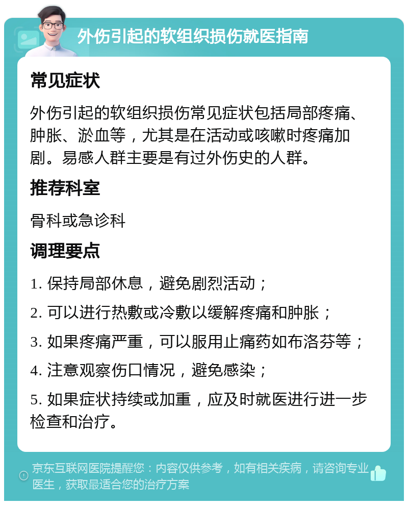 外伤引起的软组织损伤就医指南 常见症状 外伤引起的软组织损伤常见症状包括局部疼痛、肿胀、淤血等，尤其是在活动或咳嗽时疼痛加剧。易感人群主要是有过外伤史的人群。 推荐科室 骨科或急诊科 调理要点 1. 保持局部休息，避免剧烈活动； 2. 可以进行热敷或冷敷以缓解疼痛和肿胀； 3. 如果疼痛严重，可以服用止痛药如布洛芬等； 4. 注意观察伤口情况，避免感染； 5. 如果症状持续或加重，应及时就医进行进一步检查和治疗。