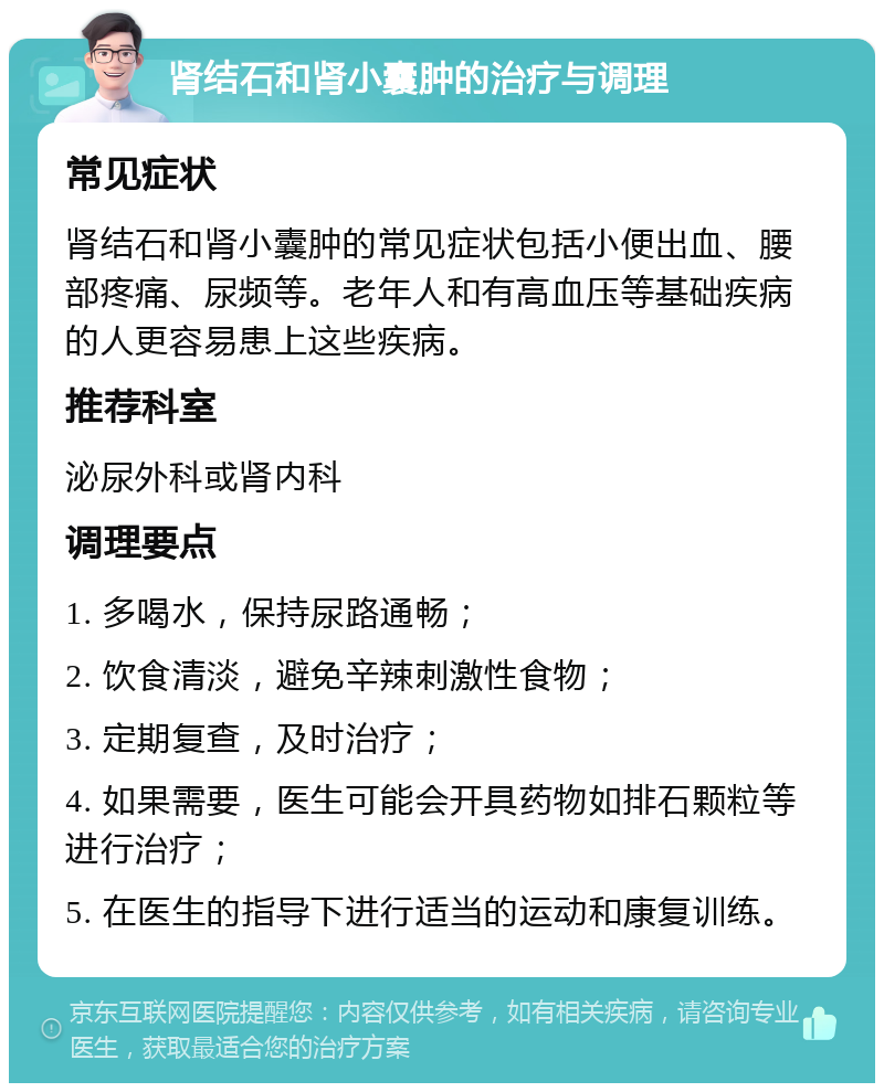 肾结石和肾小囊肿的治疗与调理 常见症状 肾结石和肾小囊肿的常见症状包括小便出血、腰部疼痛、尿频等。老年人和有高血压等基础疾病的人更容易患上这些疾病。 推荐科室 泌尿外科或肾内科 调理要点 1. 多喝水，保持尿路通畅； 2. 饮食清淡，避免辛辣刺激性食物； 3. 定期复查，及时治疗； 4. 如果需要，医生可能会开具药物如排石颗粒等进行治疗； 5. 在医生的指导下进行适当的运动和康复训练。