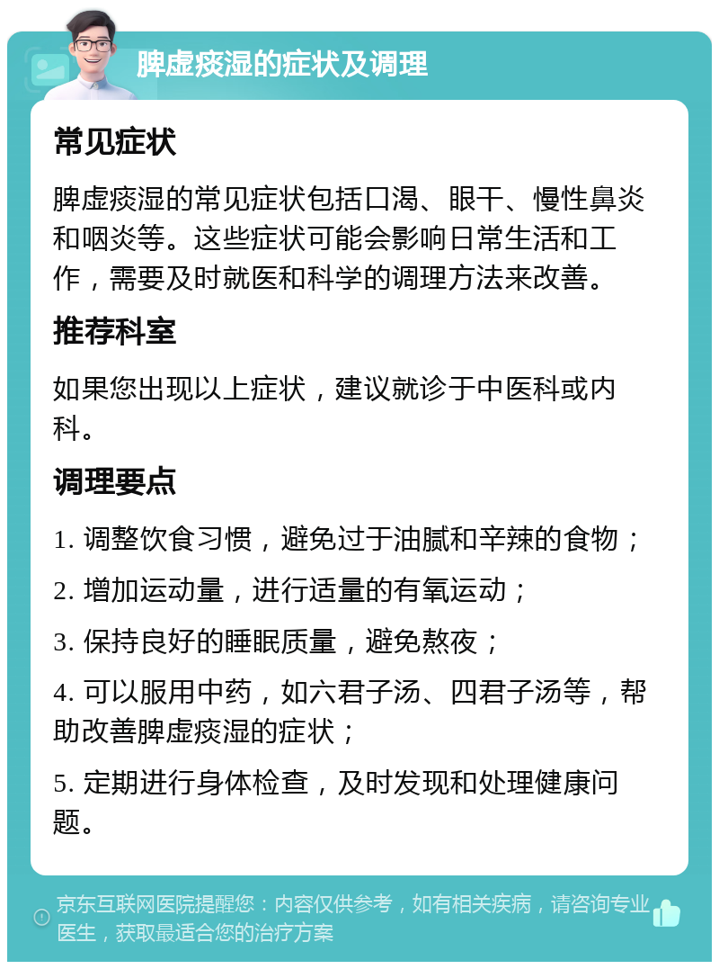 脾虚痰湿的症状及调理 常见症状 脾虚痰湿的常见症状包括口渴、眼干、慢性鼻炎和咽炎等。这些症状可能会影响日常生活和工作，需要及时就医和科学的调理方法来改善。 推荐科室 如果您出现以上症状，建议就诊于中医科或内科。 调理要点 1. 调整饮食习惯，避免过于油腻和辛辣的食物； 2. 增加运动量，进行适量的有氧运动； 3. 保持良好的睡眠质量，避免熬夜； 4. 可以服用中药，如六君子汤、四君子汤等，帮助改善脾虚痰湿的症状； 5. 定期进行身体检查，及时发现和处理健康问题。