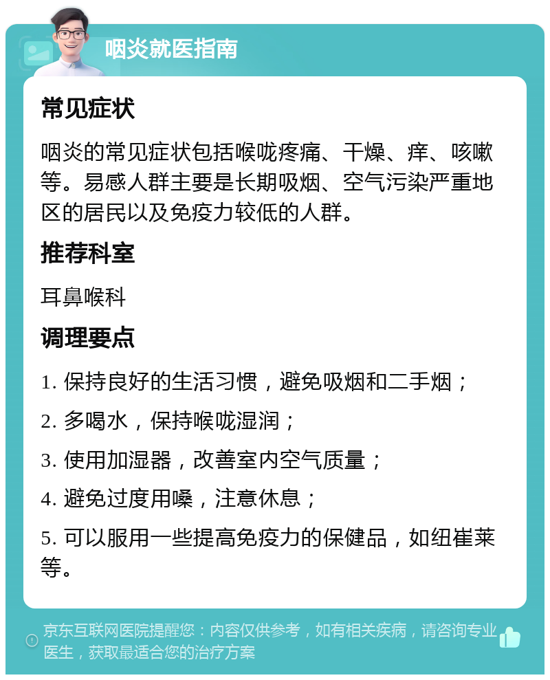 咽炎就医指南 常见症状 咽炎的常见症状包括喉咙疼痛、干燥、痒、咳嗽等。易感人群主要是长期吸烟、空气污染严重地区的居民以及免疫力较低的人群。 推荐科室 耳鼻喉科 调理要点 1. 保持良好的生活习惯，避免吸烟和二手烟； 2. 多喝水，保持喉咙湿润； 3. 使用加湿器，改善室内空气质量； 4. 避免过度用嗓，注意休息； 5. 可以服用一些提高免疫力的保健品，如纽崔莱等。