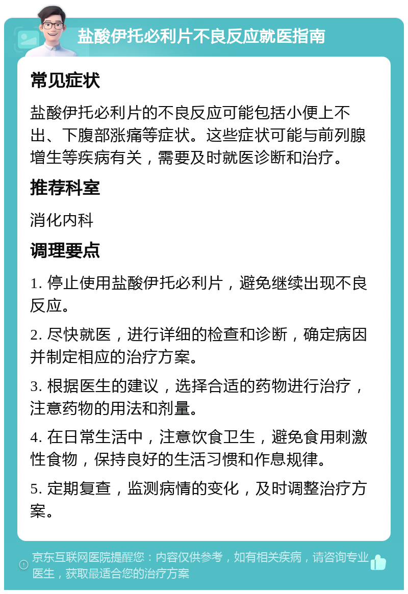 盐酸伊托必利片不良反应就医指南 常见症状 盐酸伊托必利片的不良反应可能包括小便上不出、下腹部涨痛等症状。这些症状可能与前列腺增生等疾病有关，需要及时就医诊断和治疗。 推荐科室 消化内科 调理要点 1. 停止使用盐酸伊托必利片，避免继续出现不良反应。 2. 尽快就医，进行详细的检查和诊断，确定病因并制定相应的治疗方案。 3. 根据医生的建议，选择合适的药物进行治疗，注意药物的用法和剂量。 4. 在日常生活中，注意饮食卫生，避免食用刺激性食物，保持良好的生活习惯和作息规律。 5. 定期复查，监测病情的变化，及时调整治疗方案。