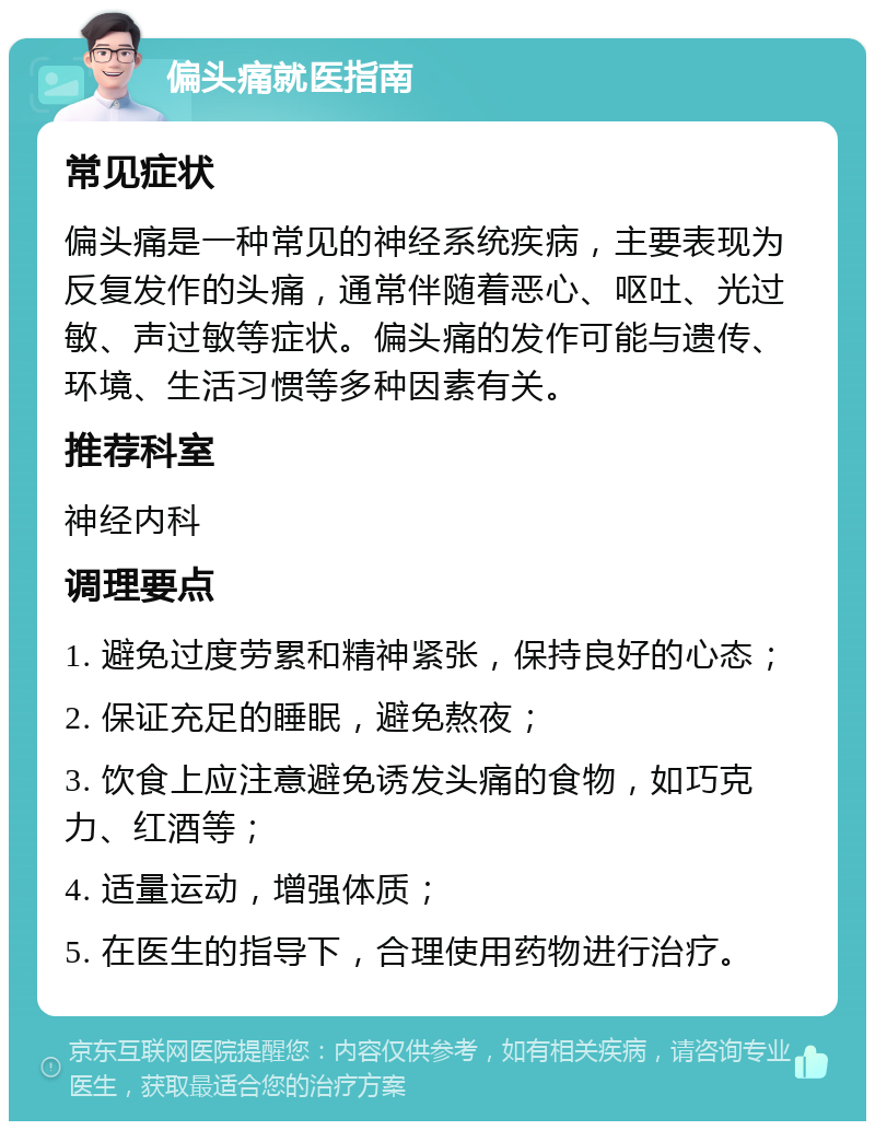 偏头痛就医指南 常见症状 偏头痛是一种常见的神经系统疾病，主要表现为反复发作的头痛，通常伴随着恶心、呕吐、光过敏、声过敏等症状。偏头痛的发作可能与遗传、环境、生活习惯等多种因素有关。 推荐科室 神经内科 调理要点 1. 避免过度劳累和精神紧张，保持良好的心态； 2. 保证充足的睡眠，避免熬夜； 3. 饮食上应注意避免诱发头痛的食物，如巧克力、红酒等； 4. 适量运动，增强体质； 5. 在医生的指导下，合理使用药物进行治疗。