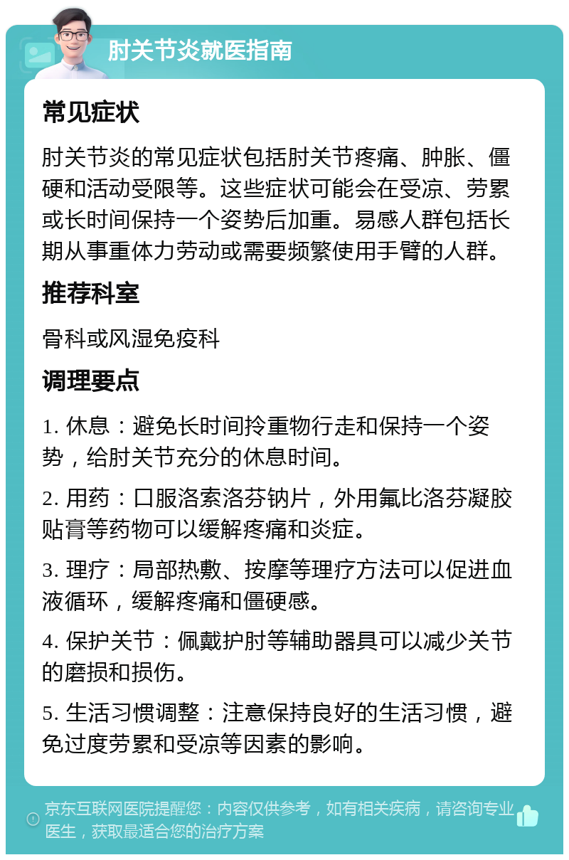 肘关节炎就医指南 常见症状 肘关节炎的常见症状包括肘关节疼痛、肿胀、僵硬和活动受限等。这些症状可能会在受凉、劳累或长时间保持一个姿势后加重。易感人群包括长期从事重体力劳动或需要频繁使用手臂的人群。 推荐科室 骨科或风湿免疫科 调理要点 1. 休息：避免长时间拎重物行走和保持一个姿势，给肘关节充分的休息时间。 2. 用药：口服洛索洛芬钠片，外用氟比洛芬凝胶贴膏等药物可以缓解疼痛和炎症。 3. 理疗：局部热敷、按摩等理疗方法可以促进血液循环，缓解疼痛和僵硬感。 4. 保护关节：佩戴护肘等辅助器具可以减少关节的磨损和损伤。 5. 生活习惯调整：注意保持良好的生活习惯，避免过度劳累和受凉等因素的影响。