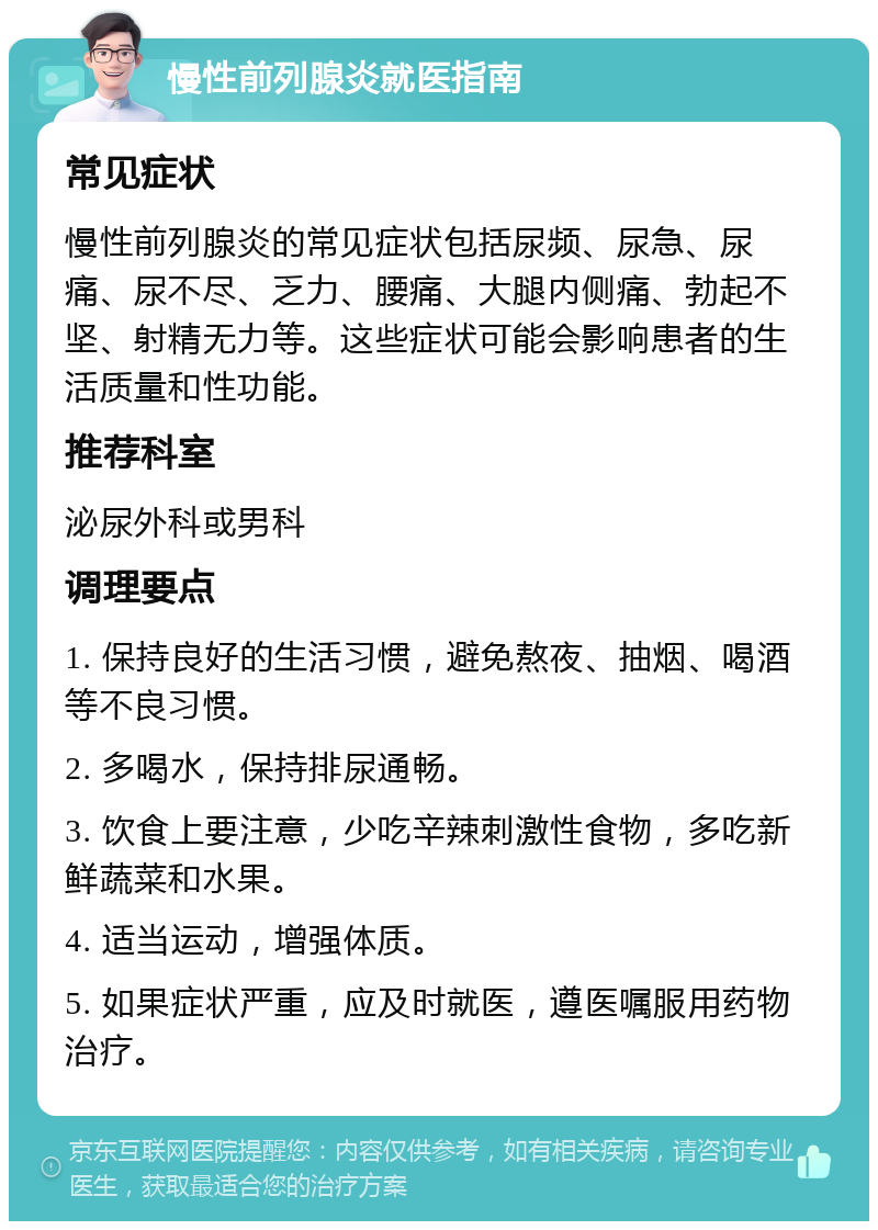 慢性前列腺炎就医指南 常见症状 慢性前列腺炎的常见症状包括尿频、尿急、尿痛、尿不尽、乏力、腰痛、大腿内侧痛、勃起不坚、射精无力等。这些症状可能会影响患者的生活质量和性功能。 推荐科室 泌尿外科或男科 调理要点 1. 保持良好的生活习惯，避免熬夜、抽烟、喝酒等不良习惯。 2. 多喝水，保持排尿通畅。 3. 饮食上要注意，少吃辛辣刺激性食物，多吃新鲜蔬菜和水果。 4. 适当运动，增强体质。 5. 如果症状严重，应及时就医，遵医嘱服用药物治疗。