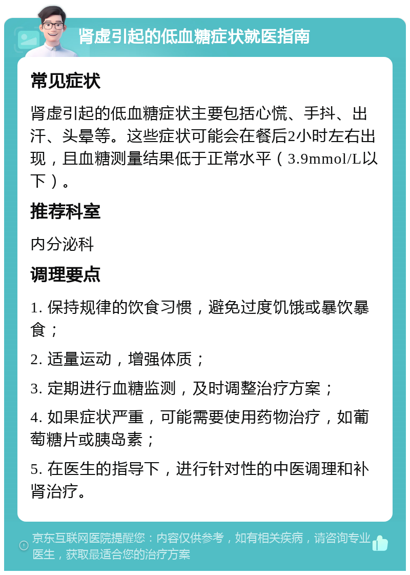 肾虚引起的低血糖症状就医指南 常见症状 肾虚引起的低血糖症状主要包括心慌、手抖、出汗、头晕等。这些症状可能会在餐后2小时左右出现，且血糖测量结果低于正常水平（3.9mmol/L以下）。 推荐科室 内分泌科 调理要点 1. 保持规律的饮食习惯，避免过度饥饿或暴饮暴食； 2. 适量运动，增强体质； 3. 定期进行血糖监测，及时调整治疗方案； 4. 如果症状严重，可能需要使用药物治疗，如葡萄糖片或胰岛素； 5. 在医生的指导下，进行针对性的中医调理和补肾治疗。