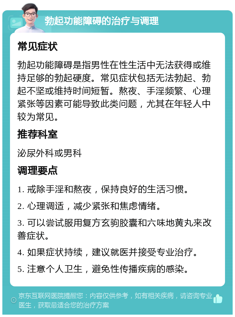 勃起功能障碍的治疗与调理 常见症状 勃起功能障碍是指男性在性生活中无法获得或维持足够的勃起硬度。常见症状包括无法勃起、勃起不坚或维持时间短暂。熬夜、手淫频繁、心理紧张等因素可能导致此类问题，尤其在年轻人中较为常见。 推荐科室 泌尿外科或男科 调理要点 1. 戒除手淫和熬夜，保持良好的生活习惯。 2. 心理调适，减少紧张和焦虑情绪。 3. 可以尝试服用复方玄驹胶囊和六味地黄丸来改善症状。 4. 如果症状持续，建议就医并接受专业治疗。 5. 注意个人卫生，避免性传播疾病的感染。