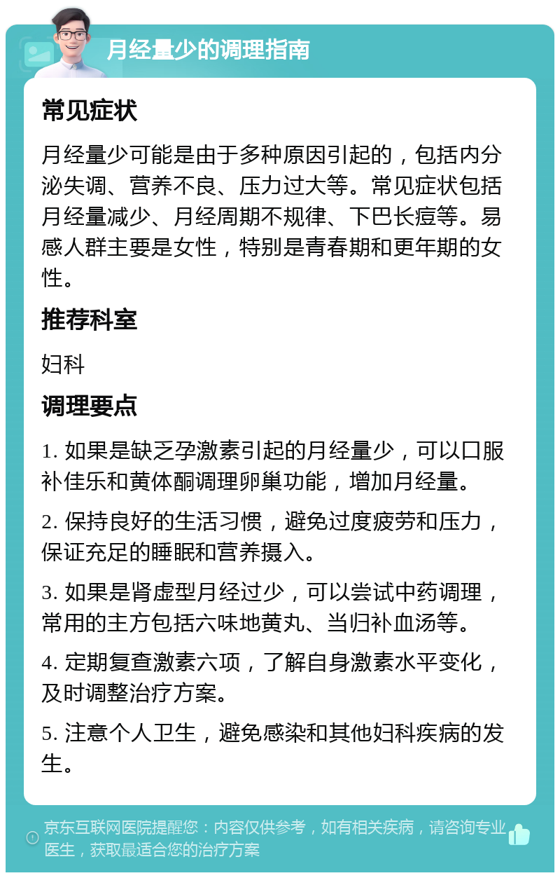 月经量少的调理指南 常见症状 月经量少可能是由于多种原因引起的，包括内分泌失调、营养不良、压力过大等。常见症状包括月经量减少、月经周期不规律、下巴长痘等。易感人群主要是女性，特别是青春期和更年期的女性。 推荐科室 妇科 调理要点 1. 如果是缺乏孕激素引起的月经量少，可以口服补佳乐和黄体酮调理卵巢功能，增加月经量。 2. 保持良好的生活习惯，避免过度疲劳和压力，保证充足的睡眠和营养摄入。 3. 如果是肾虚型月经过少，可以尝试中药调理，常用的主方包括六味地黄丸、当归补血汤等。 4. 定期复查激素六项，了解自身激素水平变化，及时调整治疗方案。 5. 注意个人卫生，避免感染和其他妇科疾病的发生。