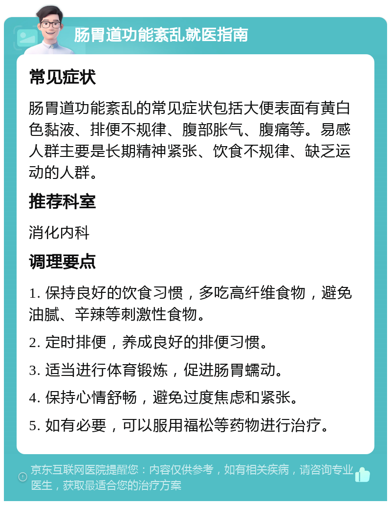 肠胃道功能紊乱就医指南 常见症状 肠胃道功能紊乱的常见症状包括大便表面有黄白色黏液、排便不规律、腹部胀气、腹痛等。易感人群主要是长期精神紧张、饮食不规律、缺乏运动的人群。 推荐科室 消化内科 调理要点 1. 保持良好的饮食习惯，多吃高纤维食物，避免油腻、辛辣等刺激性食物。 2. 定时排便，养成良好的排便习惯。 3. 适当进行体育锻炼，促进肠胃蠕动。 4. 保持心情舒畅，避免过度焦虑和紧张。 5. 如有必要，可以服用福松等药物进行治疗。