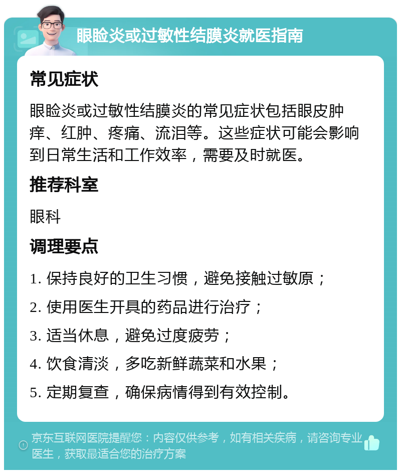 眼睑炎或过敏性结膜炎就医指南 常见症状 眼睑炎或过敏性结膜炎的常见症状包括眼皮肿痒、红肿、疼痛、流泪等。这些症状可能会影响到日常生活和工作效率，需要及时就医。 推荐科室 眼科 调理要点 1. 保持良好的卫生习惯，避免接触过敏原； 2. 使用医生开具的药品进行治疗； 3. 适当休息，避免过度疲劳； 4. 饮食清淡，多吃新鲜蔬菜和水果； 5. 定期复查，确保病情得到有效控制。