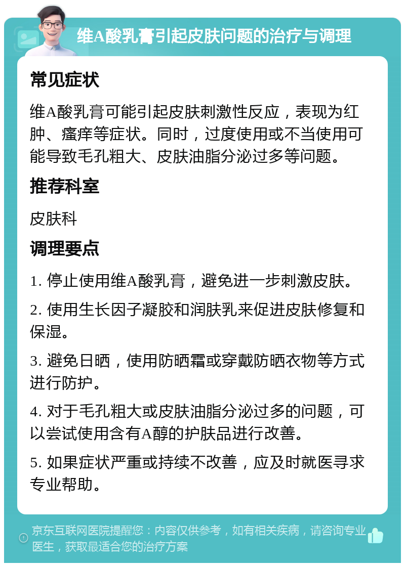 维A酸乳膏引起皮肤问题的治疗与调理 常见症状 维A酸乳膏可能引起皮肤刺激性反应，表现为红肿、瘙痒等症状。同时，过度使用或不当使用可能导致毛孔粗大、皮肤油脂分泌过多等问题。 推荐科室 皮肤科 调理要点 1. 停止使用维A酸乳膏，避免进一步刺激皮肤。 2. 使用生长因子凝胶和润肤乳来促进皮肤修复和保湿。 3. 避免日晒，使用防晒霜或穿戴防晒衣物等方式进行防护。 4. 对于毛孔粗大或皮肤油脂分泌过多的问题，可以尝试使用含有A醇的护肤品进行改善。 5. 如果症状严重或持续不改善，应及时就医寻求专业帮助。