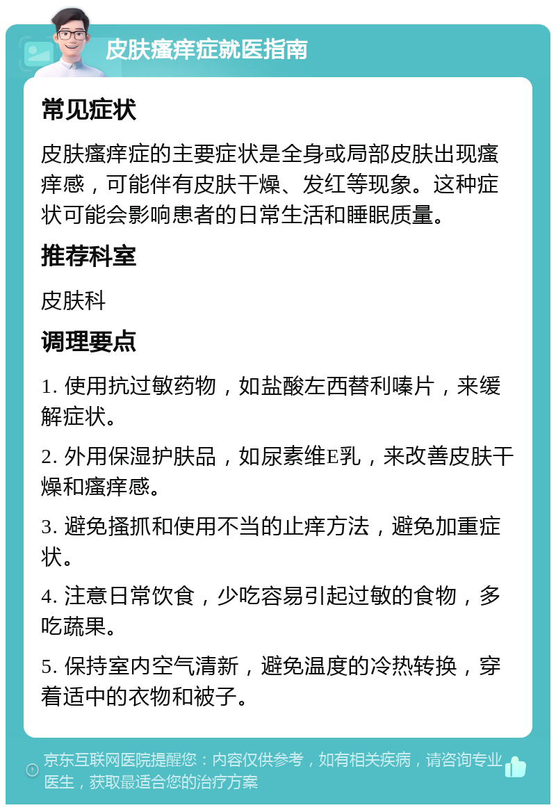 皮肤瘙痒症就医指南 常见症状 皮肤瘙痒症的主要症状是全身或局部皮肤出现瘙痒感，可能伴有皮肤干燥、发红等现象。这种症状可能会影响患者的日常生活和睡眠质量。 推荐科室 皮肤科 调理要点 1. 使用抗过敏药物，如盐酸左西替利嗪片，来缓解症状。 2. 外用保湿护肤品，如尿素维E乳，来改善皮肤干燥和瘙痒感。 3. 避免搔抓和使用不当的止痒方法，避免加重症状。 4. 注意日常饮食，少吃容易引起过敏的食物，多吃蔬果。 5. 保持室内空气清新，避免温度的冷热转换，穿着适中的衣物和被子。