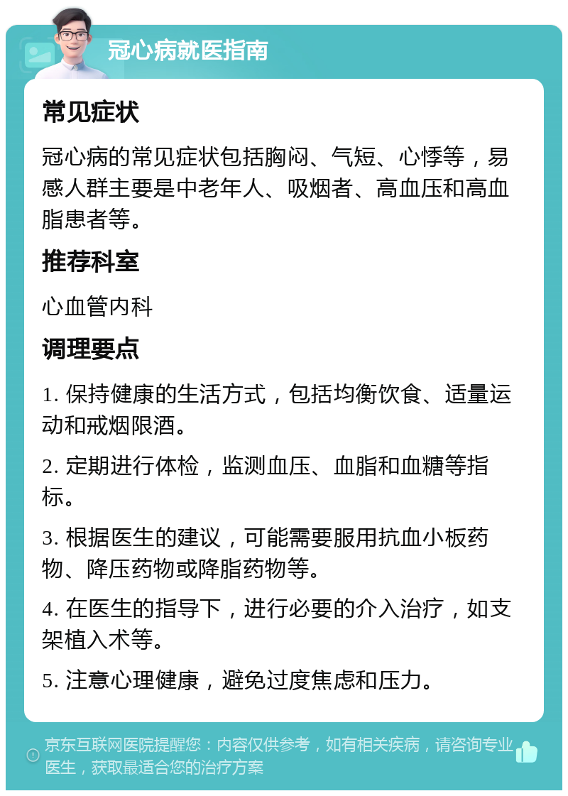 冠心病就医指南 常见症状 冠心病的常见症状包括胸闷、气短、心悸等，易感人群主要是中老年人、吸烟者、高血压和高血脂患者等。 推荐科室 心血管内科 调理要点 1. 保持健康的生活方式，包括均衡饮食、适量运动和戒烟限酒。 2. 定期进行体检，监测血压、血脂和血糖等指标。 3. 根据医生的建议，可能需要服用抗血小板药物、降压药物或降脂药物等。 4. 在医生的指导下，进行必要的介入治疗，如支架植入术等。 5. 注意心理健康，避免过度焦虑和压力。