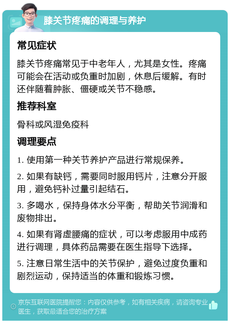 膝关节疼痛的调理与养护 常见症状 膝关节疼痛常见于中老年人，尤其是女性。疼痛可能会在活动或负重时加剧，休息后缓解。有时还伴随着肿胀、僵硬或关节不稳感。 推荐科室 骨科或风湿免疫科 调理要点 1. 使用第一种关节养护产品进行常规保养。 2. 如果有缺钙，需要同时服用钙片，注意分开服用，避免钙补过量引起结石。 3. 多喝水，保持身体水分平衡，帮助关节润滑和废物排出。 4. 如果有肾虚腰痛的症状，可以考虑服用中成药进行调理，具体药品需要在医生指导下选择。 5. 注意日常生活中的关节保护，避免过度负重和剧烈运动，保持适当的体重和锻炼习惯。