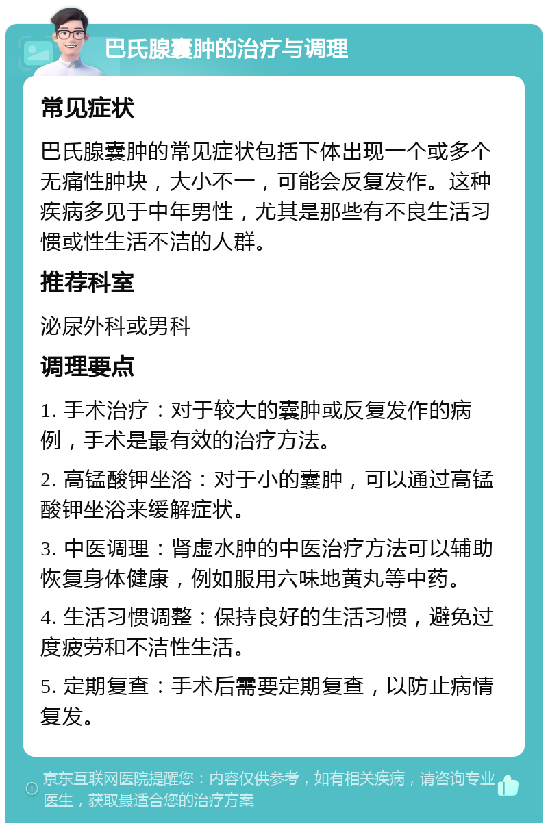 巴氏腺囊肿的治疗与调理 常见症状 巴氏腺囊肿的常见症状包括下体出现一个或多个无痛性肿块，大小不一，可能会反复发作。这种疾病多见于中年男性，尤其是那些有不良生活习惯或性生活不洁的人群。 推荐科室 泌尿外科或男科 调理要点 1. 手术治疗：对于较大的囊肿或反复发作的病例，手术是最有效的治疗方法。 2. 高锰酸钾坐浴：对于小的囊肿，可以通过高锰酸钾坐浴来缓解症状。 3. 中医调理：肾虚水肿的中医治疗方法可以辅助恢复身体健康，例如服用六味地黄丸等中药。 4. 生活习惯调整：保持良好的生活习惯，避免过度疲劳和不洁性生活。 5. 定期复查：手术后需要定期复查，以防止病情复发。