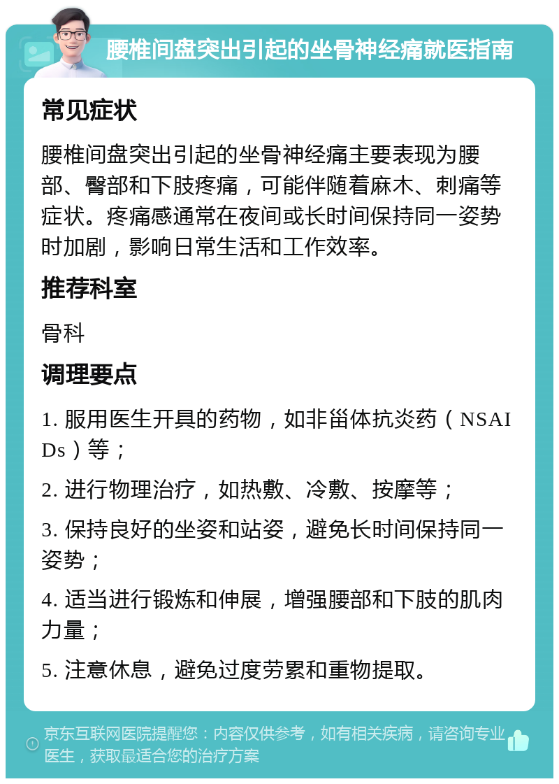 腰椎间盘突出引起的坐骨神经痛就医指南 常见症状 腰椎间盘突出引起的坐骨神经痛主要表现为腰部、臀部和下肢疼痛，可能伴随着麻木、刺痛等症状。疼痛感通常在夜间或长时间保持同一姿势时加剧，影响日常生活和工作效率。 推荐科室 骨科 调理要点 1. 服用医生开具的药物，如非甾体抗炎药（NSAIDs）等； 2. 进行物理治疗，如热敷、冷敷、按摩等； 3. 保持良好的坐姿和站姿，避免长时间保持同一姿势； 4. 适当进行锻炼和伸展，增强腰部和下肢的肌肉力量； 5. 注意休息，避免过度劳累和重物提取。