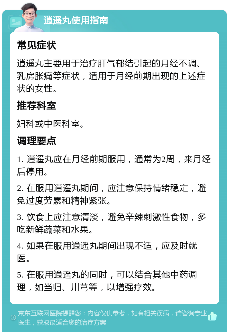 逍遥丸使用指南 常见症状 逍遥丸主要用于治疗肝气郁结引起的月经不调、乳房胀痛等症状，适用于月经前期出现的上述症状的女性。 推荐科室 妇科或中医科室。 调理要点 1. 逍遥丸应在月经前期服用，通常为2周，来月经后停用。 2. 在服用逍遥丸期间，应注意保持情绪稳定，避免过度劳累和精神紧张。 3. 饮食上应注意清淡，避免辛辣刺激性食物，多吃新鲜蔬菜和水果。 4. 如果在服用逍遥丸期间出现不适，应及时就医。 5. 在服用逍遥丸的同时，可以结合其他中药调理，如当归、川芎等，以增强疗效。