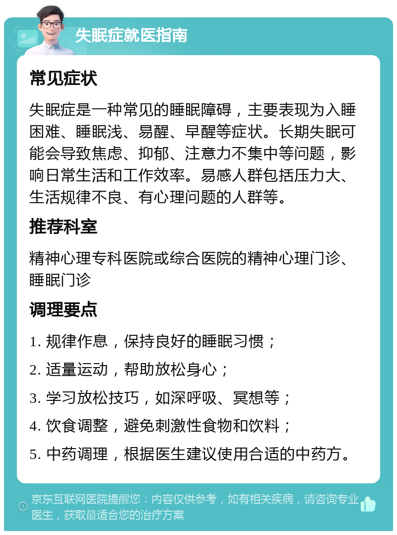 失眠症就医指南 常见症状 失眠症是一种常见的睡眠障碍，主要表现为入睡困难、睡眠浅、易醒、早醒等症状。长期失眠可能会导致焦虑、抑郁、注意力不集中等问题，影响日常生活和工作效率。易感人群包括压力大、生活规律不良、有心理问题的人群等。 推荐科室 精神心理专科医院或综合医院的精神心理门诊、睡眠门诊 调理要点 1. 规律作息，保持良好的睡眠习惯； 2. 适量运动，帮助放松身心； 3. 学习放松技巧，如深呼吸、冥想等； 4. 饮食调整，避免刺激性食物和饮料； 5. 中药调理，根据医生建议使用合适的中药方。