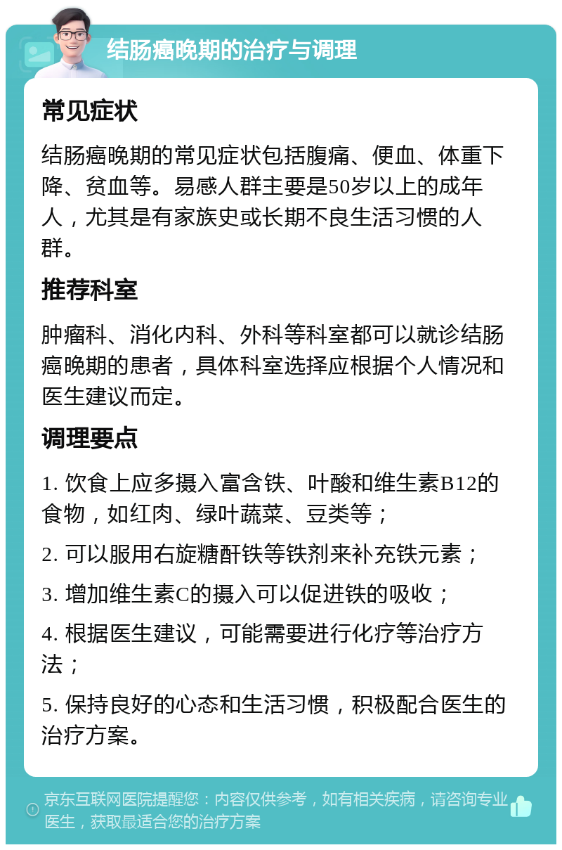 结肠癌晚期的治疗与调理 常见症状 结肠癌晚期的常见症状包括腹痛、便血、体重下降、贫血等。易感人群主要是50岁以上的成年人，尤其是有家族史或长期不良生活习惯的人群。 推荐科室 肿瘤科、消化内科、外科等科室都可以就诊结肠癌晚期的患者，具体科室选择应根据个人情况和医生建议而定。 调理要点 1. 饮食上应多摄入富含铁、叶酸和维生素B12的食物，如红肉、绿叶蔬菜、豆类等； 2. 可以服用右旋糖酐铁等铁剂来补充铁元素； 3. 增加维生素C的摄入可以促进铁的吸收； 4. 根据医生建议，可能需要进行化疗等治疗方法； 5. 保持良好的心态和生活习惯，积极配合医生的治疗方案。