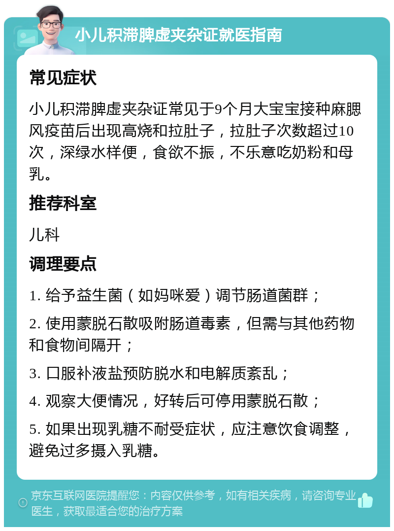 小儿积滞脾虚夹杂证就医指南 常见症状 小儿积滞脾虚夹杂证常见于9个月大宝宝接种麻腮风疫苗后出现高烧和拉肚子，拉肚子次数超过10次，深绿水样便，食欲不振，不乐意吃奶粉和母乳。 推荐科室 儿科 调理要点 1. 给予益生菌（如妈咪爱）调节肠道菌群； 2. 使用蒙脱石散吸附肠道毒素，但需与其他药物和食物间隔开； 3. 口服补液盐预防脱水和电解质紊乱； 4. 观察大便情况，好转后可停用蒙脱石散； 5. 如果出现乳糖不耐受症状，应注意饮食调整，避免过多摄入乳糖。