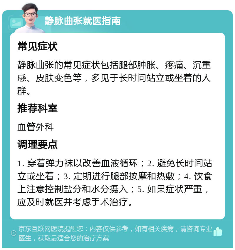 静脉曲张就医指南 常见症状 静脉曲张的常见症状包括腿部肿胀、疼痛、沉重感、皮肤变色等，多见于长时间站立或坐着的人群。 推荐科室 血管外科 调理要点 1. 穿着弹力袜以改善血液循环；2. 避免长时间站立或坐着；3. 定期进行腿部按摩和热敷；4. 饮食上注意控制盐分和水分摄入；5. 如果症状严重，应及时就医并考虑手术治疗。