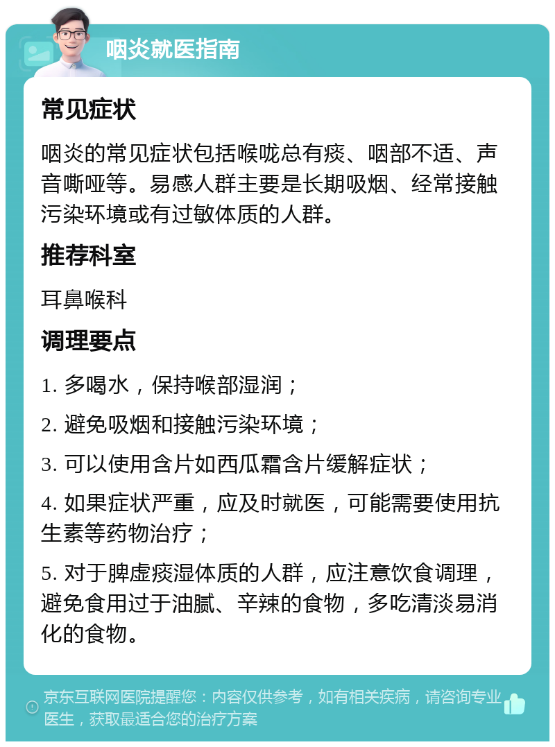 咽炎就医指南 常见症状 咽炎的常见症状包括喉咙总有痰、咽部不适、声音嘶哑等。易感人群主要是长期吸烟、经常接触污染环境或有过敏体质的人群。 推荐科室 耳鼻喉科 调理要点 1. 多喝水，保持喉部湿润； 2. 避免吸烟和接触污染环境； 3. 可以使用含片如西瓜霜含片缓解症状； 4. 如果症状严重，应及时就医，可能需要使用抗生素等药物治疗； 5. 对于脾虚痰湿体质的人群，应注意饮食调理，避免食用过于油腻、辛辣的食物，多吃清淡易消化的食物。