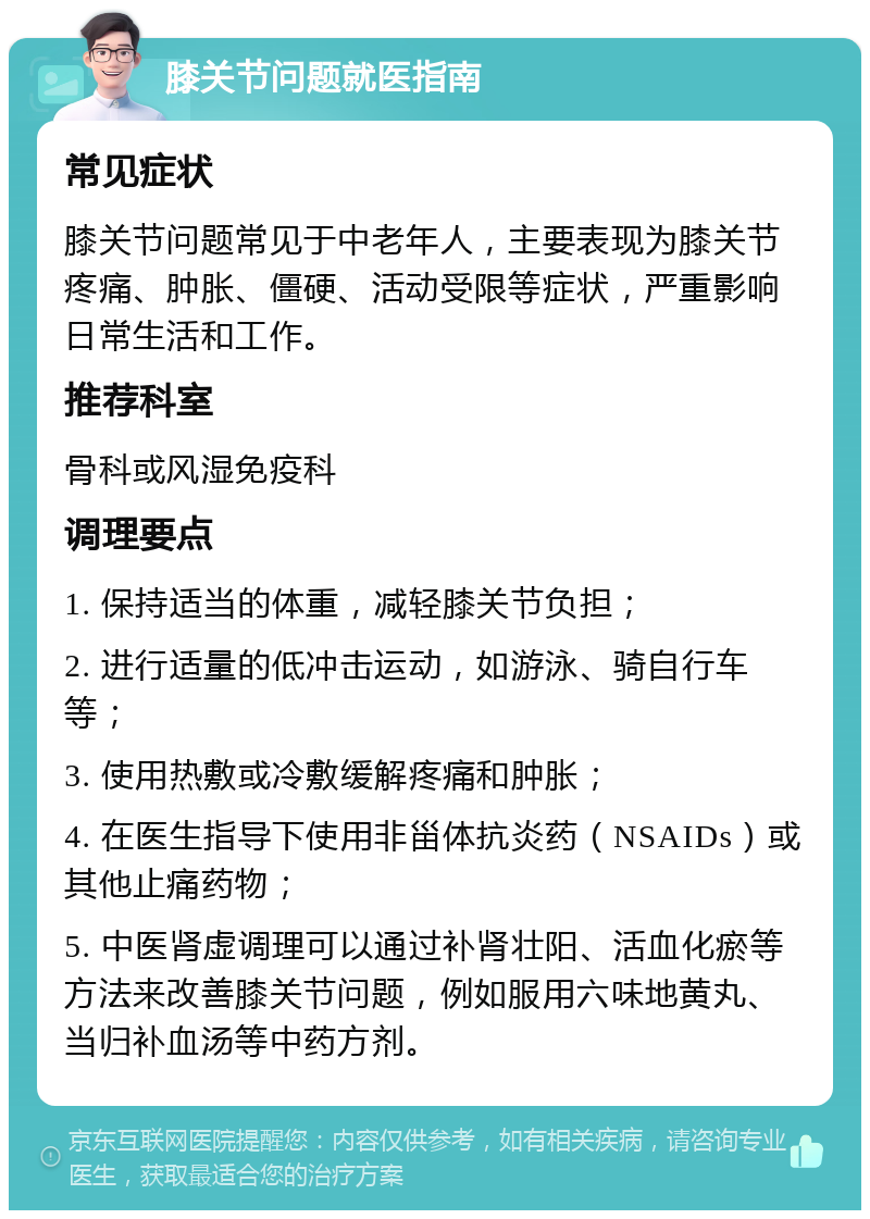 膝关节问题就医指南 常见症状 膝关节问题常见于中老年人，主要表现为膝关节疼痛、肿胀、僵硬、活动受限等症状，严重影响日常生活和工作。 推荐科室 骨科或风湿免疫科 调理要点 1. 保持适当的体重，减轻膝关节负担； 2. 进行适量的低冲击运动，如游泳、骑自行车等； 3. 使用热敷或冷敷缓解疼痛和肿胀； 4. 在医生指导下使用非甾体抗炎药（NSAIDs）或其他止痛药物； 5. 中医肾虚调理可以通过补肾壮阳、活血化瘀等方法来改善膝关节问题，例如服用六味地黄丸、当归补血汤等中药方剂。