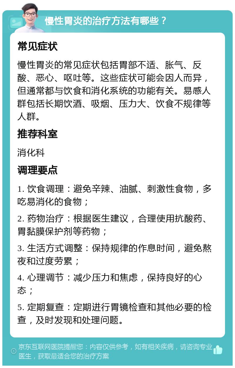 慢性胃炎的治疗方法有哪些？ 常见症状 慢性胃炎的常见症状包括胃部不适、胀气、反酸、恶心、呕吐等。这些症状可能会因人而异，但通常都与饮食和消化系统的功能有关。易感人群包括长期饮酒、吸烟、压力大、饮食不规律等人群。 推荐科室 消化科 调理要点 1. 饮食调理：避免辛辣、油腻、刺激性食物，多吃易消化的食物； 2. 药物治疗：根据医生建议，合理使用抗酸药、胃黏膜保护剂等药物； 3. 生活方式调整：保持规律的作息时间，避免熬夜和过度劳累； 4. 心理调节：减少压力和焦虑，保持良好的心态； 5. 定期复查：定期进行胃镜检查和其他必要的检查，及时发现和处理问题。