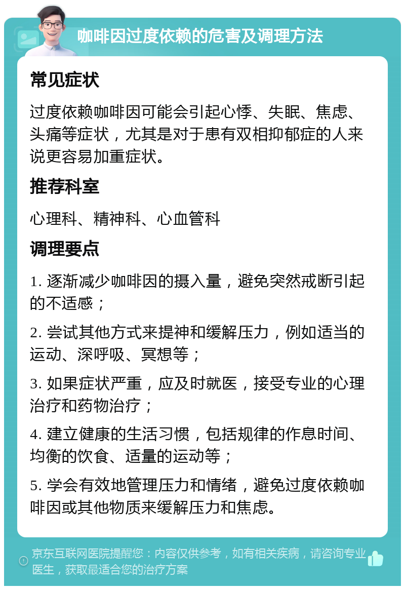 咖啡因过度依赖的危害及调理方法 常见症状 过度依赖咖啡因可能会引起心悸、失眠、焦虑、头痛等症状，尤其是对于患有双相抑郁症的人来说更容易加重症状。 推荐科室 心理科、精神科、心血管科 调理要点 1. 逐渐减少咖啡因的摄入量，避免突然戒断引起的不适感； 2. 尝试其他方式来提神和缓解压力，例如适当的运动、深呼吸、冥想等； 3. 如果症状严重，应及时就医，接受专业的心理治疗和药物治疗； 4. 建立健康的生活习惯，包括规律的作息时间、均衡的饮食、适量的运动等； 5. 学会有效地管理压力和情绪，避免过度依赖咖啡因或其他物质来缓解压力和焦虑。