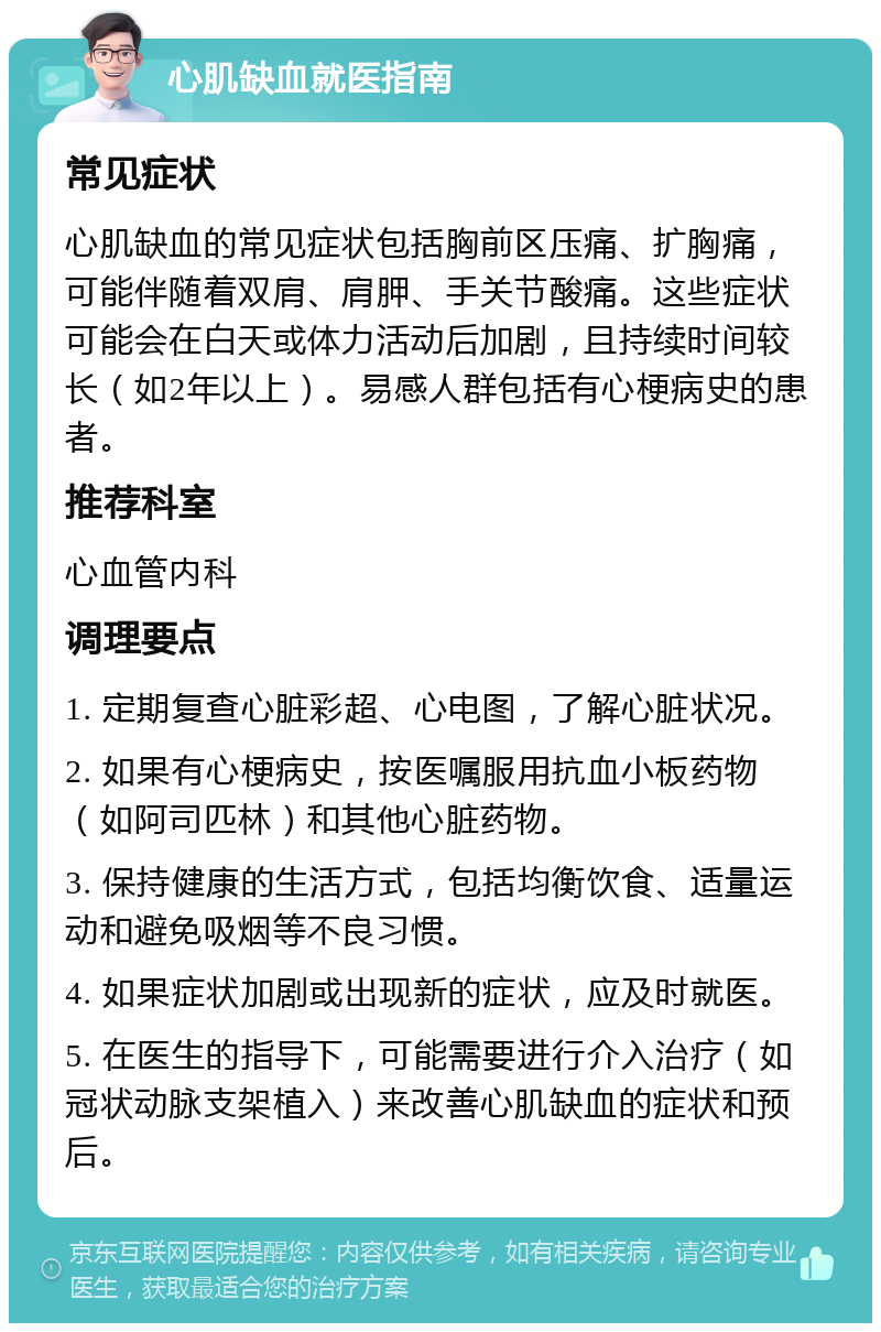 心肌缺血就医指南 常见症状 心肌缺血的常见症状包括胸前区压痛、扩胸痛，可能伴随着双肩、肩胛、手关节酸痛。这些症状可能会在白天或体力活动后加剧，且持续时间较长（如2年以上）。易感人群包括有心梗病史的患者。 推荐科室 心血管内科 调理要点 1. 定期复查心脏彩超、心电图，了解心脏状况。 2. 如果有心梗病史，按医嘱服用抗血小板药物（如阿司匹林）和其他心脏药物。 3. 保持健康的生活方式，包括均衡饮食、适量运动和避免吸烟等不良习惯。 4. 如果症状加剧或出现新的症状，应及时就医。 5. 在医生的指导下，可能需要进行介入治疗（如冠状动脉支架植入）来改善心肌缺血的症状和预后。