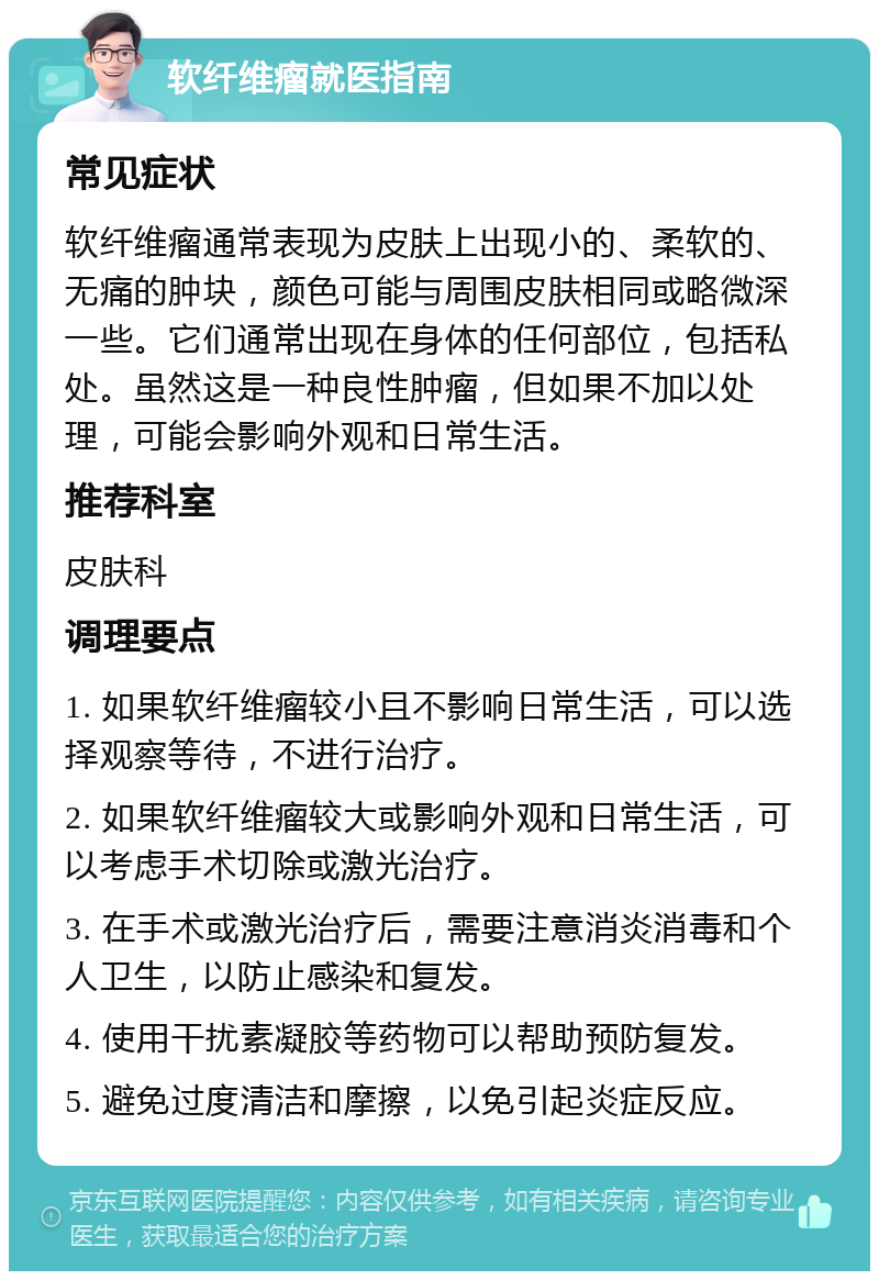 软纤维瘤就医指南 常见症状 软纤维瘤通常表现为皮肤上出现小的、柔软的、无痛的肿块，颜色可能与周围皮肤相同或略微深一些。它们通常出现在身体的任何部位，包括私处。虽然这是一种良性肿瘤，但如果不加以处理，可能会影响外观和日常生活。 推荐科室 皮肤科 调理要点 1. 如果软纤维瘤较小且不影响日常生活，可以选择观察等待，不进行治疗。 2. 如果软纤维瘤较大或影响外观和日常生活，可以考虑手术切除或激光治疗。 3. 在手术或激光治疗后，需要注意消炎消毒和个人卫生，以防止感染和复发。 4. 使用干扰素凝胶等药物可以帮助预防复发。 5. 避免过度清洁和摩擦，以免引起炎症反应。