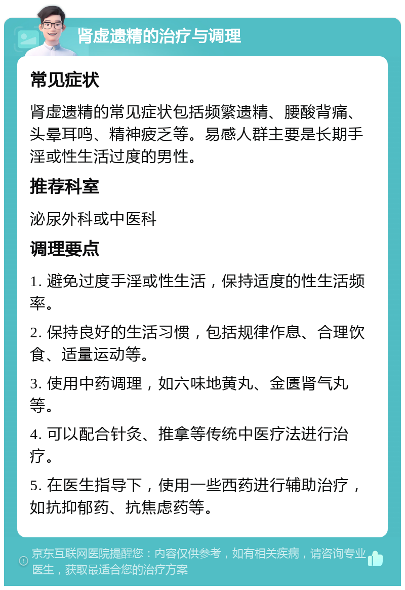 肾虚遗精的治疗与调理 常见症状 肾虚遗精的常见症状包括频繁遗精、腰酸背痛、头晕耳鸣、精神疲乏等。易感人群主要是长期手淫或性生活过度的男性。 推荐科室 泌尿外科或中医科 调理要点 1. 避免过度手淫或性生活，保持适度的性生活频率。 2. 保持良好的生活习惯，包括规律作息、合理饮食、适量运动等。 3. 使用中药调理，如六味地黄丸、金匮肾气丸等。 4. 可以配合针灸、推拿等传统中医疗法进行治疗。 5. 在医生指导下，使用一些西药进行辅助治疗，如抗抑郁药、抗焦虑药等。