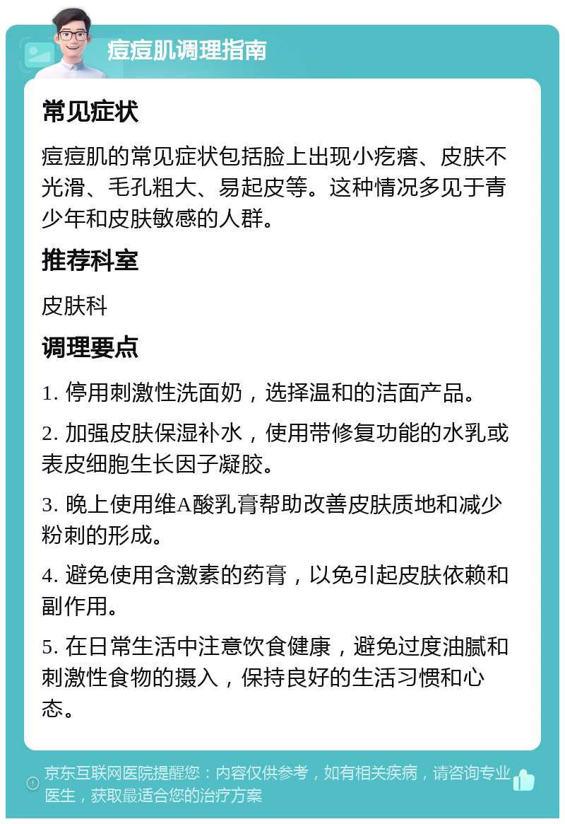 痘痘肌调理指南 常见症状 痘痘肌的常见症状包括脸上出现小疙瘩、皮肤不光滑、毛孔粗大、易起皮等。这种情况多见于青少年和皮肤敏感的人群。 推荐科室 皮肤科 调理要点 1. 停用刺激性洗面奶，选择温和的洁面产品。 2. 加强皮肤保湿补水，使用带修复功能的水乳或表皮细胞生长因子凝胶。 3. 晚上使用维A酸乳膏帮助改善皮肤质地和减少粉刺的形成。 4. 避免使用含激素的药膏，以免引起皮肤依赖和副作用。 5. 在日常生活中注意饮食健康，避免过度油腻和刺激性食物的摄入，保持良好的生活习惯和心态。