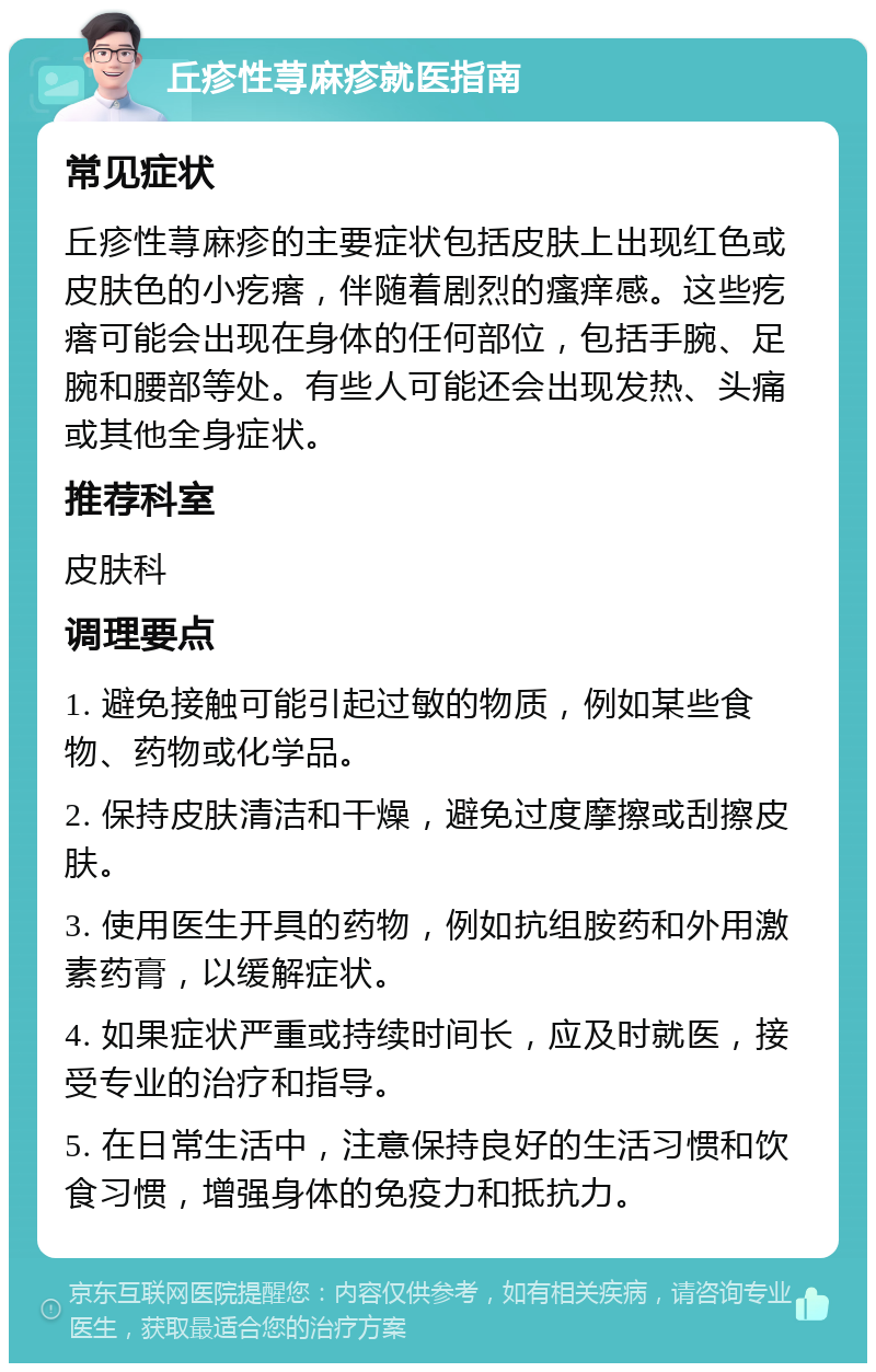 丘疹性荨麻疹就医指南 常见症状 丘疹性荨麻疹的主要症状包括皮肤上出现红色或皮肤色的小疙瘩，伴随着剧烈的瘙痒感。这些疙瘩可能会出现在身体的任何部位，包括手腕、足腕和腰部等处。有些人可能还会出现发热、头痛或其他全身症状。 推荐科室 皮肤科 调理要点 1. 避免接触可能引起过敏的物质，例如某些食物、药物或化学品。 2. 保持皮肤清洁和干燥，避免过度摩擦或刮擦皮肤。 3. 使用医生开具的药物，例如抗组胺药和外用激素药膏，以缓解症状。 4. 如果症状严重或持续时间长，应及时就医，接受专业的治疗和指导。 5. 在日常生活中，注意保持良好的生活习惯和饮食习惯，增强身体的免疫力和抵抗力。