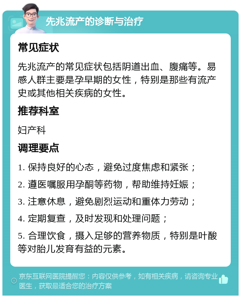 先兆流产的诊断与治疗 常见症状 先兆流产的常见症状包括阴道出血、腹痛等。易感人群主要是孕早期的女性，特别是那些有流产史或其他相关疾病的女性。 推荐科室 妇产科 调理要点 1. 保持良好的心态，避免过度焦虑和紧张； 2. 遵医嘱服用孕酮等药物，帮助维持妊娠； 3. 注意休息，避免剧烈运动和重体力劳动； 4. 定期复查，及时发现和处理问题； 5. 合理饮食，摄入足够的营养物质，特别是叶酸等对胎儿发育有益的元素。